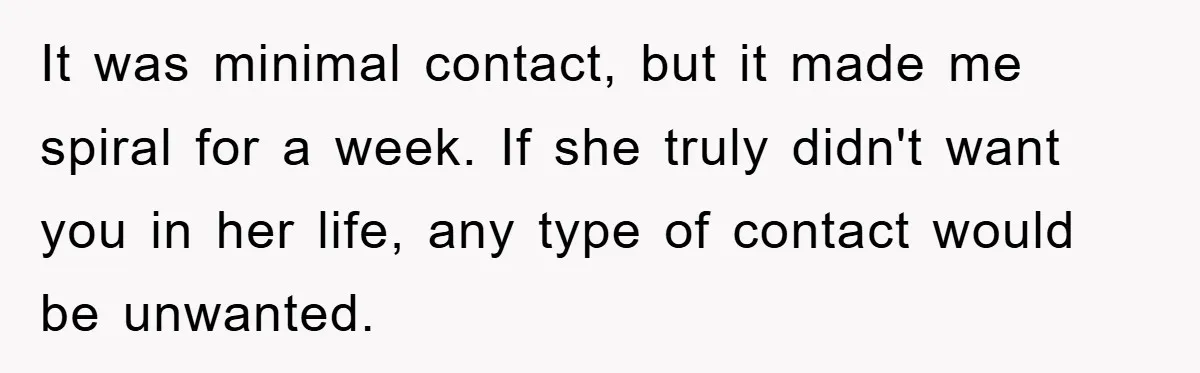 It was minimal contact, but it made me spiral for a week. If she truly didn't want you in her life, any type of contact would be unwanted.