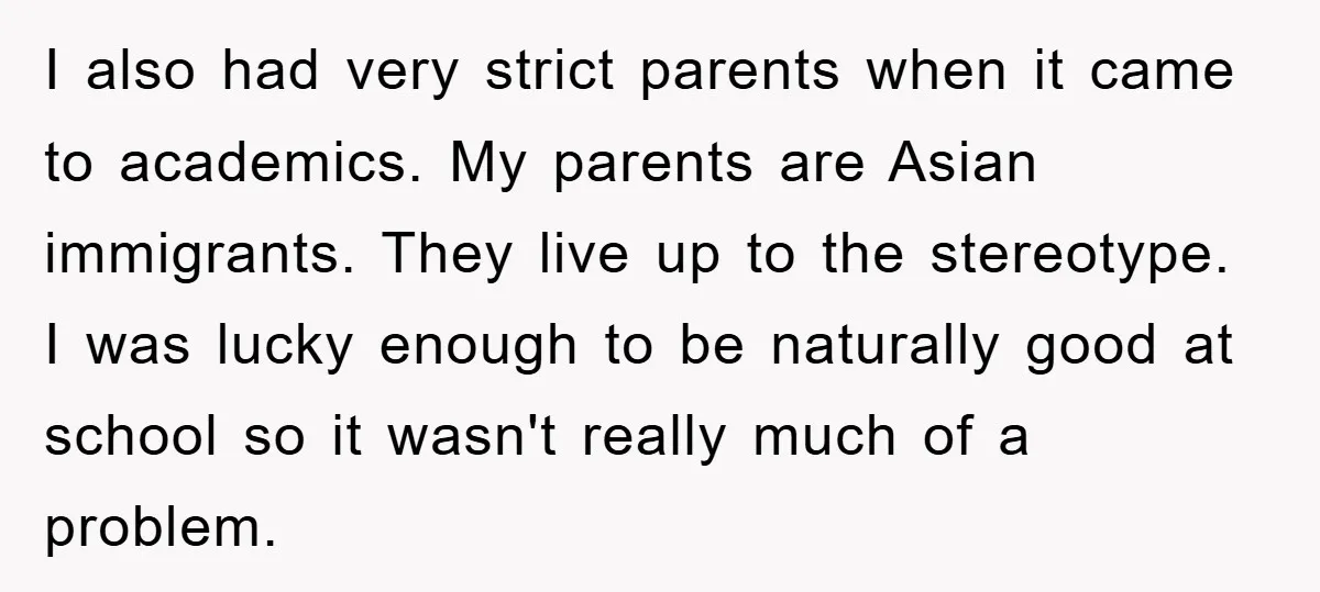 I also had very strict parents when it came to academics. My parents are Asian immigrants. They live up to the stereotype. I was lucky enough to be naturally good...