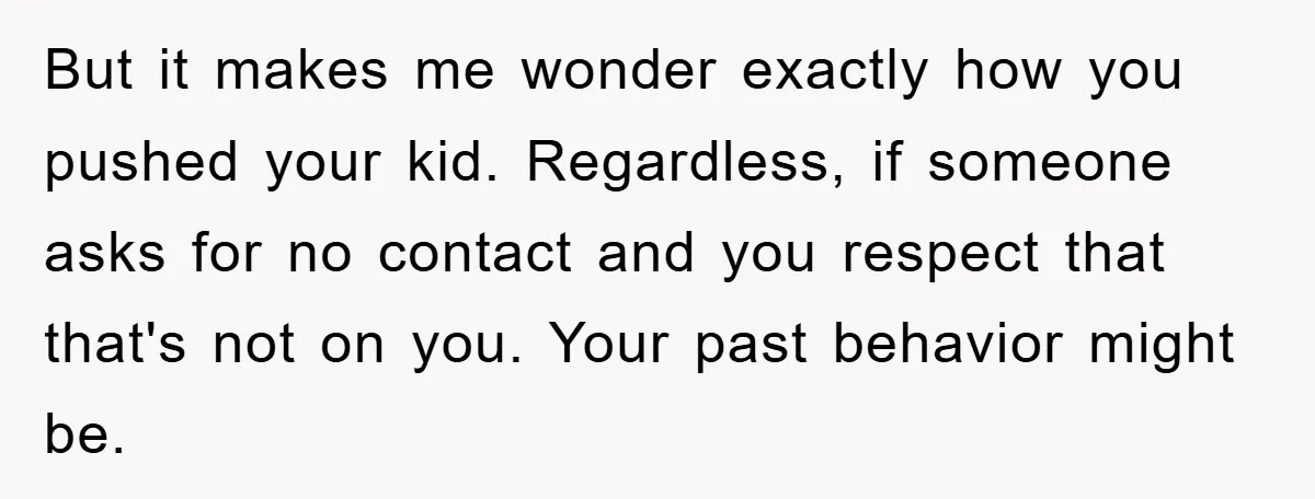 But it makes me wonder exactly how you pushed your kid. Regardless, if someone asks for no contact and you respect that that's not on you. Your past behavior might...
