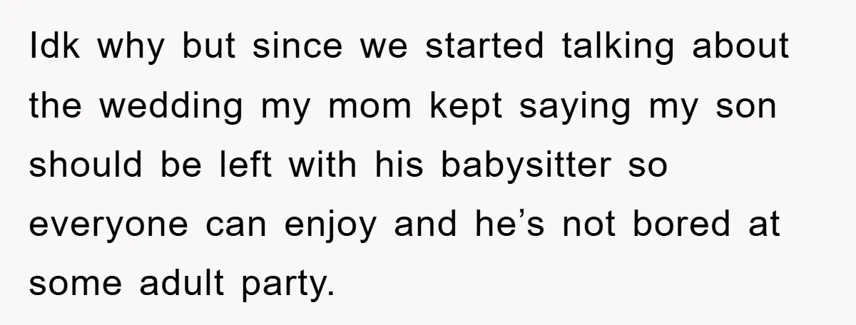 Idk why but since we started talking about the wedding my mom kept saying my son should be left with his babysitter so everyone can enjoy and he’s not bored...