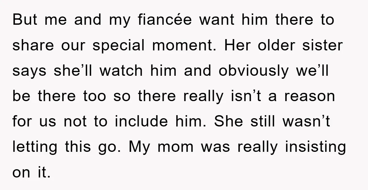 But me and my fiancée want him there to share our special moment. Her older sister says she’ll watch him and obviously we’ll be there too so there really isn’t...