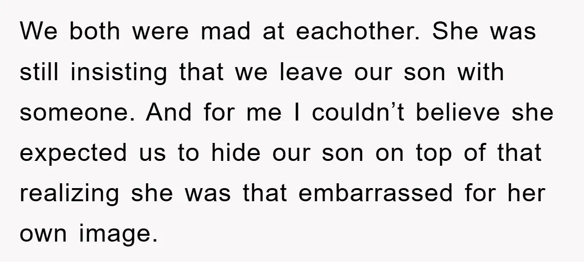 We both were mad at eachother. She was still insisting that we leave our son with someone. And for me I couldn’t believe she expected us to hide our son...