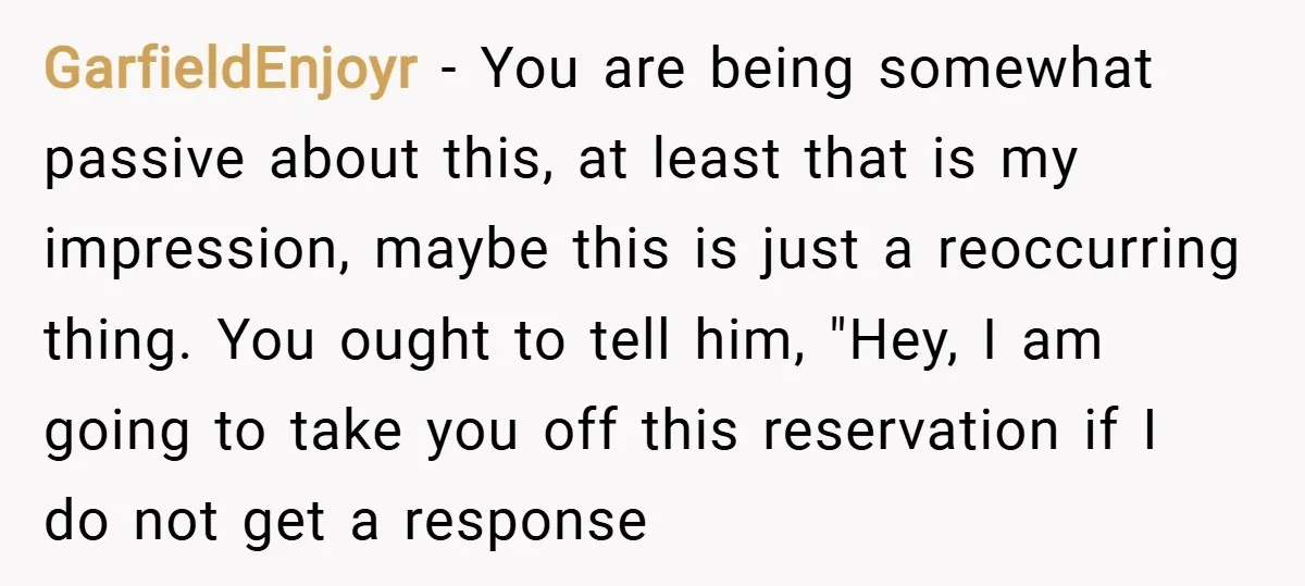GarfieldEnjoyr − You are being somewhat passive about this, at least that is my impression, maybe this is just a reoccurring thing. You ought to tell him, "Hey, I am...
