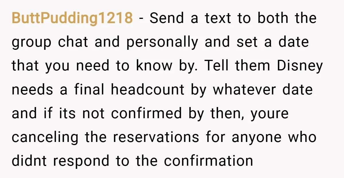 ButtPudding1218 − Send a text to both the group chat and personally and set a date that you need to know by. Tell them Disney needs a final headcount by...