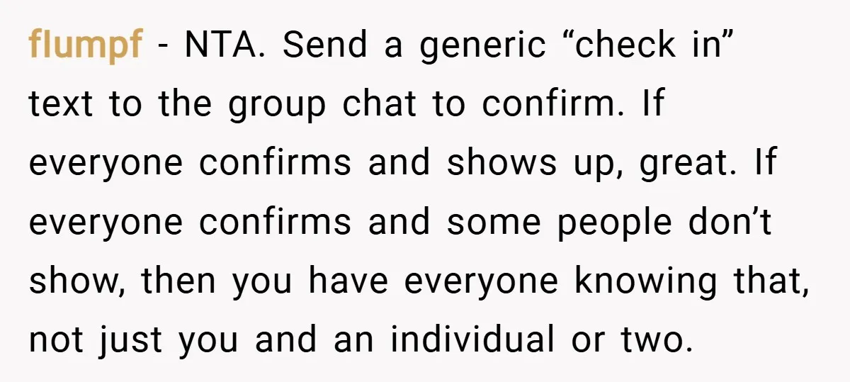 fIumpf − NTA. Send a generic “check in” text to the group chat to confirm. If everyone confirms and shows up, great. If everyone confirms and some people don’t show,...