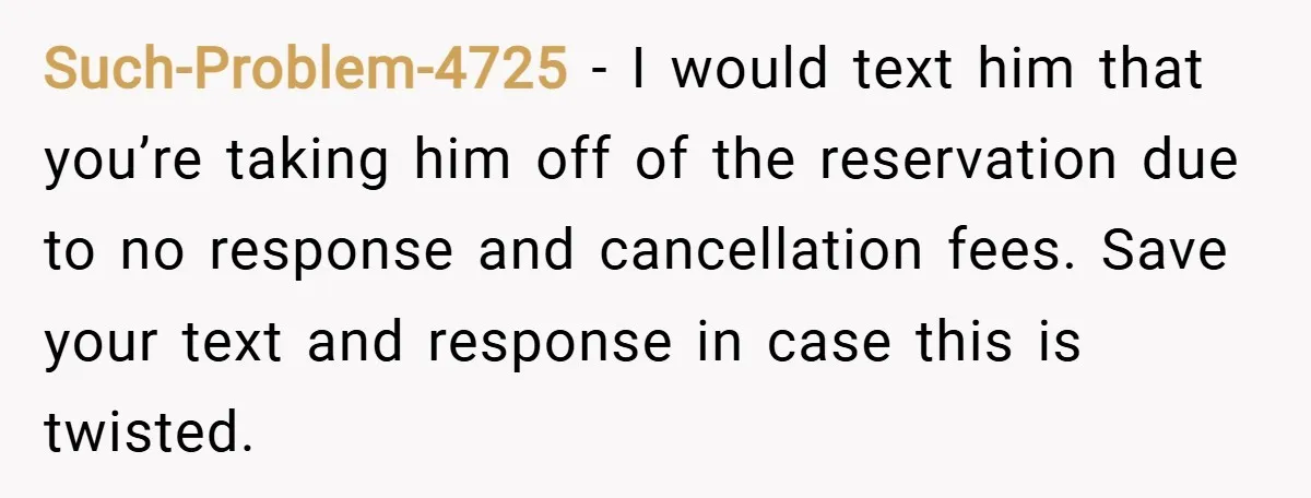 Such-Problem-4725 − I would text him that you’re taking him off of the reservation due to no response and cancellation fees. Save your text and response in case this is...