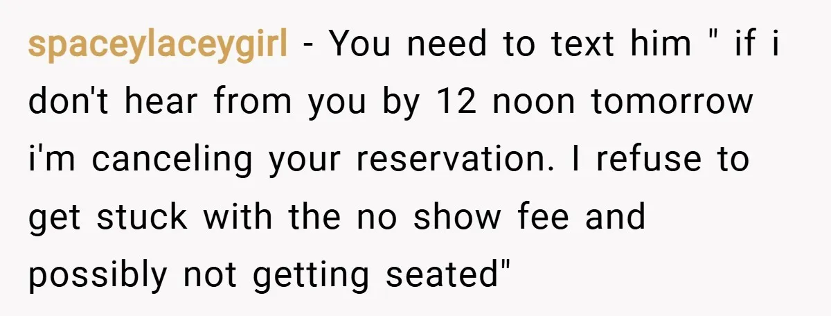 spaceylaceygirl − You need to text him " if i don't hear from you by 12 noon tomorrow i'm canceling your reservation. I refuse to get stuck with the no...