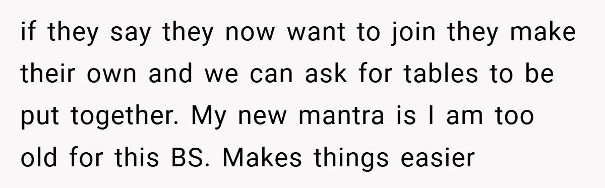 if they say they now want to join they make their own and we can ask for tables to be put together. My new mantra is I am too old...