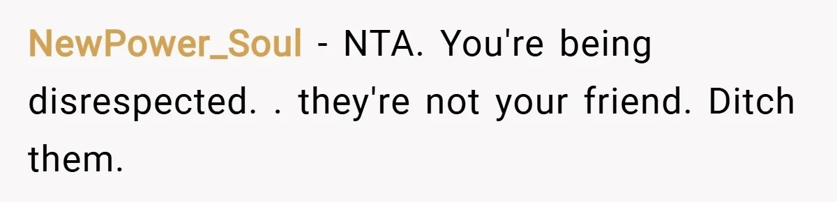 NewPower_Soul − NTA. You're being disrespected. . they're not your friend. Ditch them.