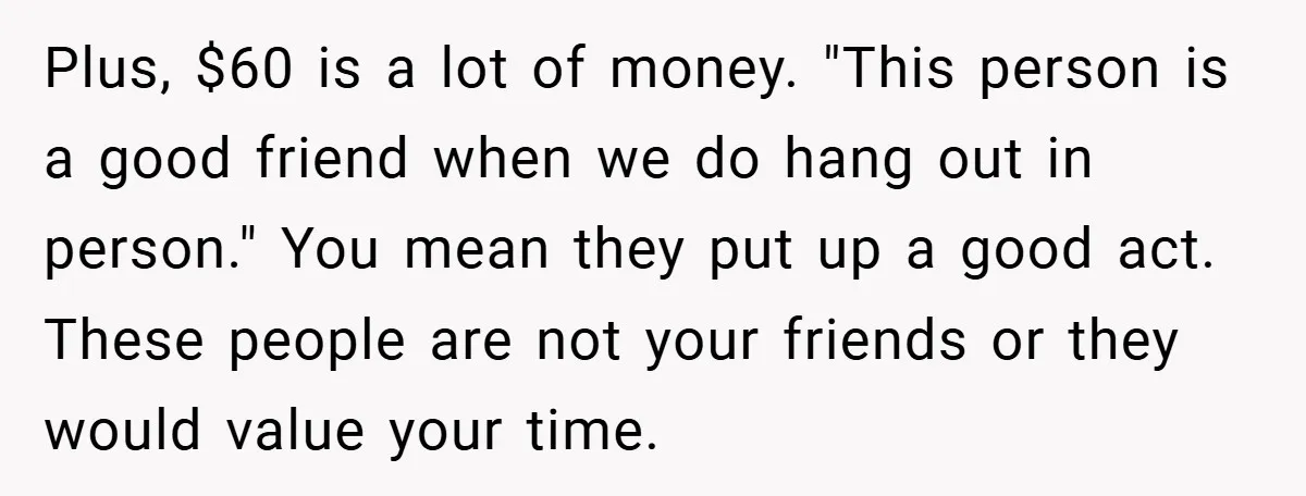 Plus, $60 is a lot of money. "This person is a good friend when we do hang out in person." You mean they put up a good act. These people...