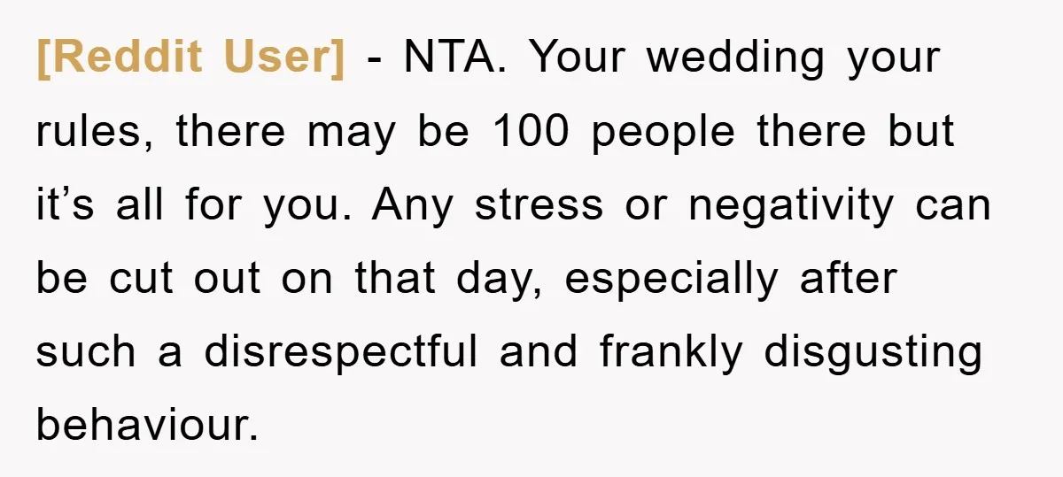 [Reddit User] − NTA. Your wedding your rules, there may be 100 people there but it’s all for you. Any stress or negativity can be cut out on that day,...