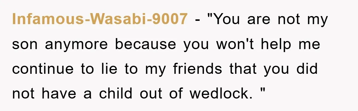 Infamous-Wasabi-9007 − "You are not my son anymore because you won't help me continue to lie to my friends that you did not have a child out of wedlock. "