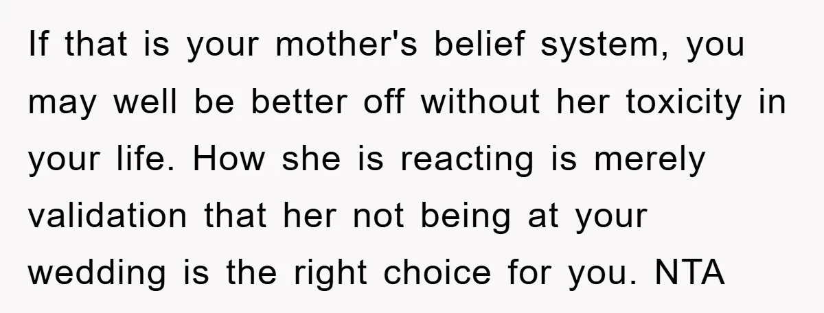 If that is your mother's belief system, you may well be better off without her toxicity in your life. How she is reacting is merely validation that her not being...