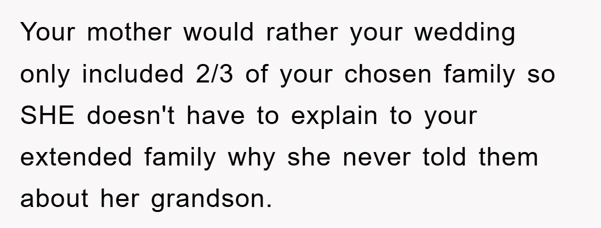 Your mother would rather your wedding only included 2/3 of your chosen family so SHE doesn't have to explain to your extended family why she never told them about her...