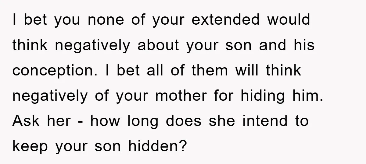 I bet you none of your extended would think negatively about your son and his conception. I bet all of them will think negatively of your mother for hiding him....