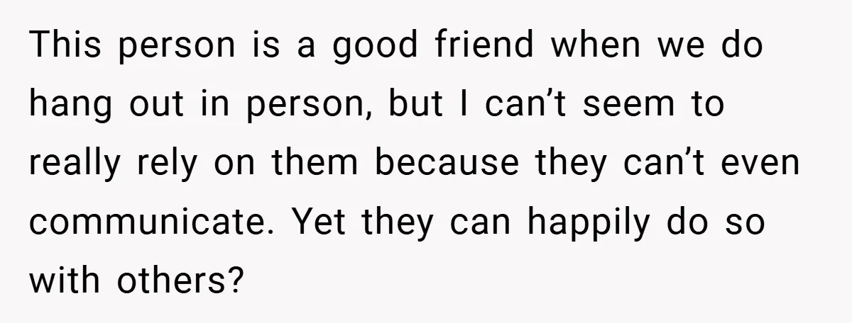 This person is a good friend when we do hang out in person, but I can’t seem to really rely on them because they can’t even communicate. Yet they can...