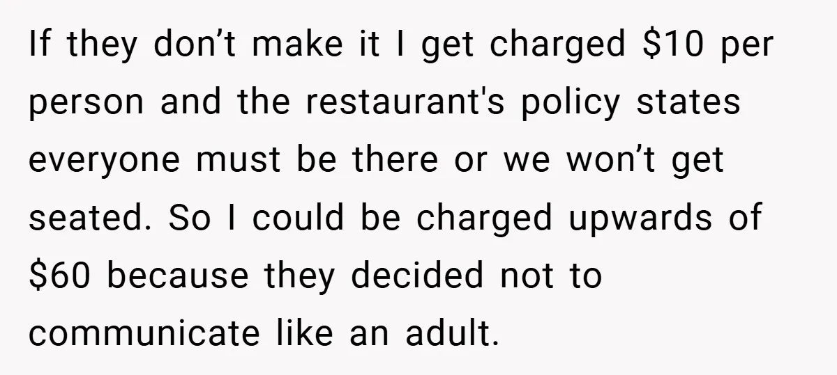 If they don’t make it I get charged $10 per person and the restaurant's policy states everyone must be there or we won’t get seated. So I could be charged...