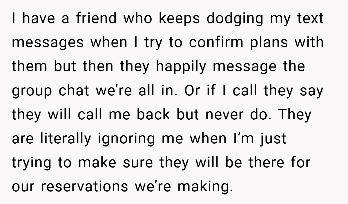 I have a friend who keeps dodging my text messages when I try to confirm plans with them but then they happily message the group chat we’re all in. Or...