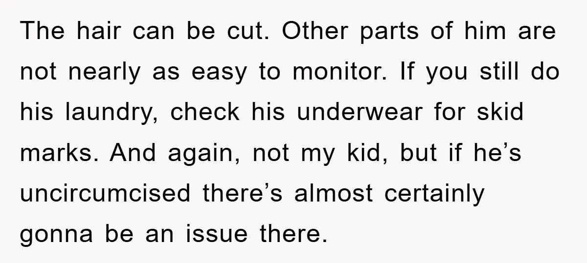 The hair can be cut. Other parts of him are not nearly as easy to monitor. If you still do his laundry, check his underwear for skid marks. And again,...