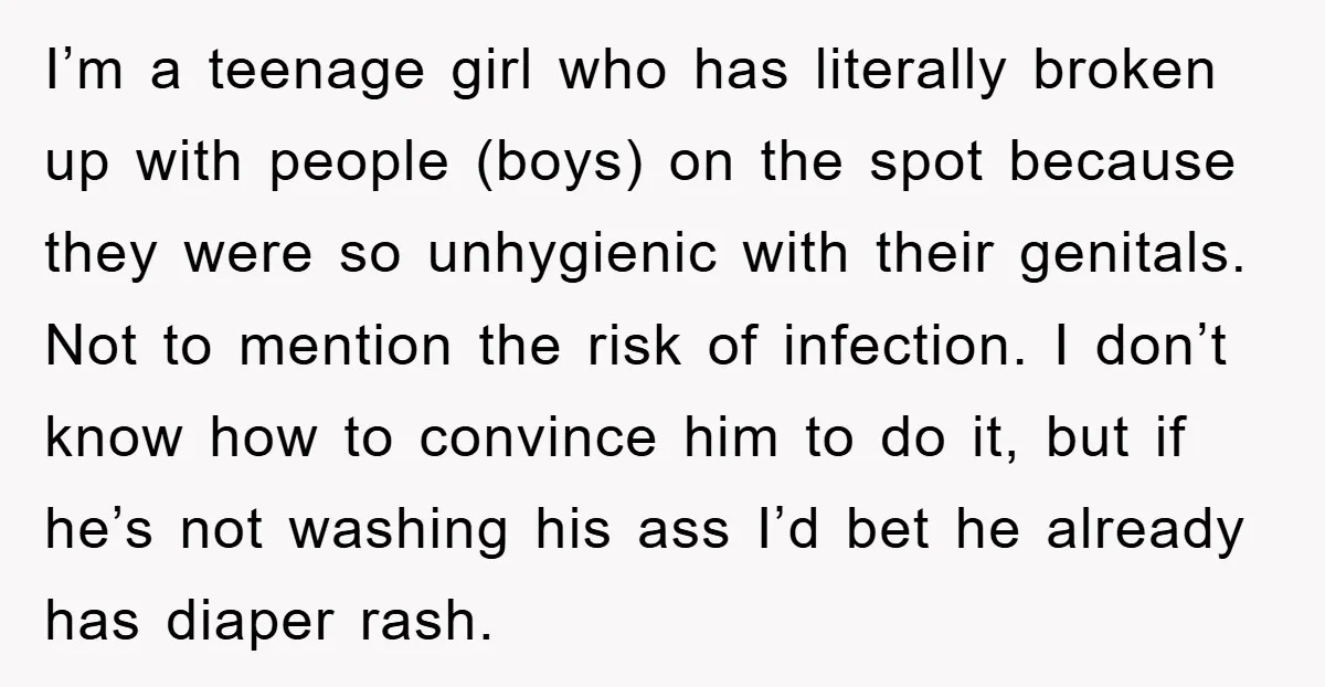 I’m a teenage girl who has literally broken up with people (boys) on the spot because they were so unhygienic with their genitals. Not to mention the risk of infection....