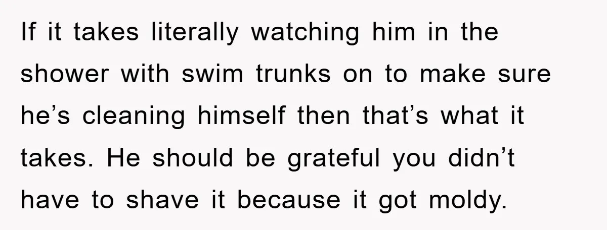 If it takes literally watching him in the shower with swim trunks on to make sure he’s cleaning himself then that’s what it takes. He should be grateful you didn’t...