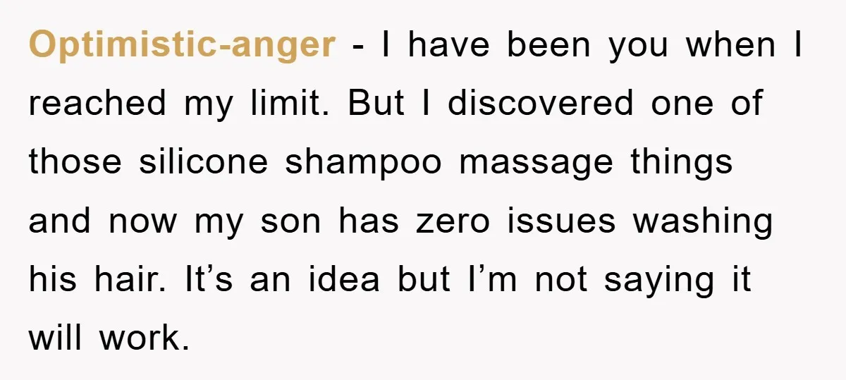 Optimistic-anger - I have been you when I reached my limit. But I discovered one of those silicone shampoo massage things and now my son has zero issues washing his...