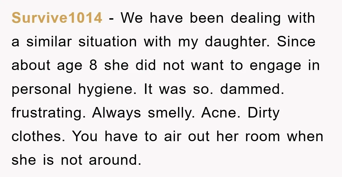 Survive1014 - We have been dealing with a similar situation with my daughter. Since about age 8 she did not want to engage in personal hygiene. It was so. dammed....