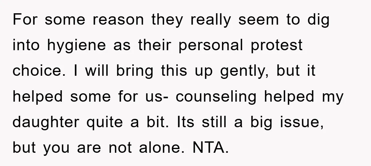 For some reason they really seem to dig into hygiene as their personal protest choice. I will bring this up gently, but it helped some for us- counseling helped my...