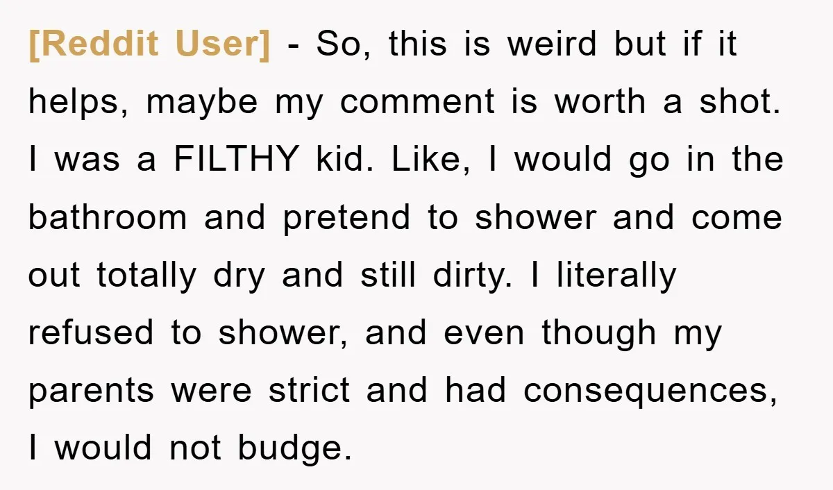 [Reddit User] - So, this is weird but if it helps, maybe my comment is worth a shot. I was a FILTHY kid. Like, I would go in the bathroom...