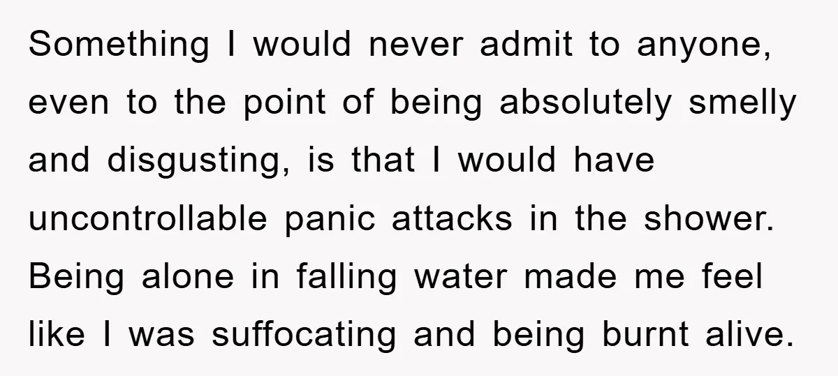 Something I would never admit to anyone, even to the point of being absolutely smelly and disgusting, is that I would have uncontrollable panic attacks in the shower. Being alone...