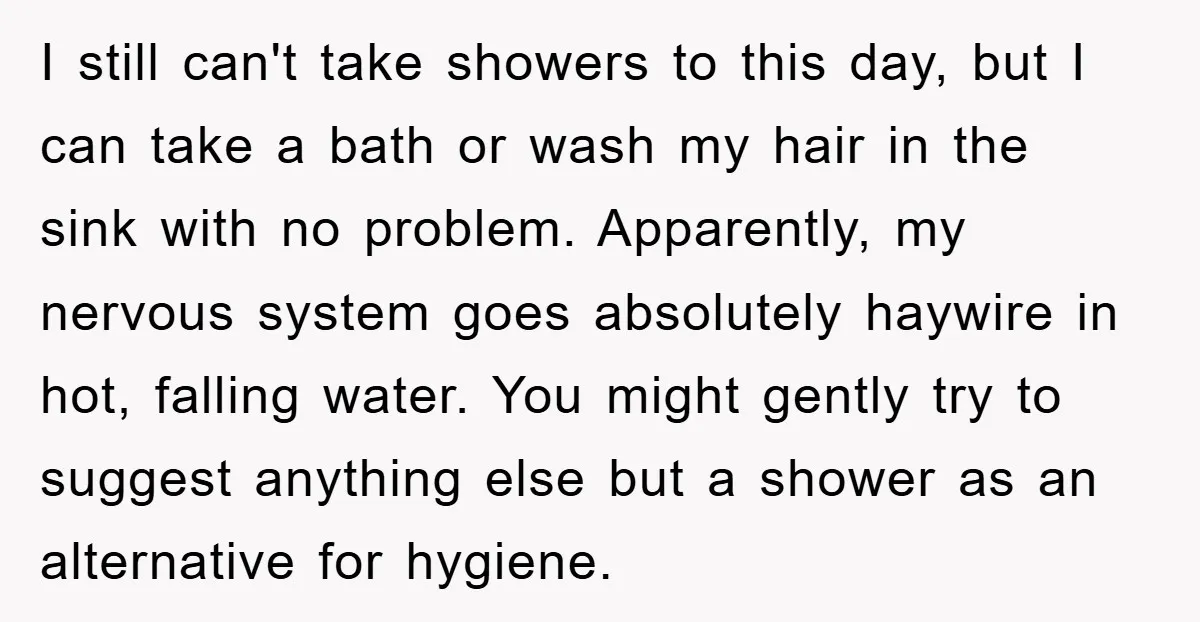 I still can't take showers to this day, but I can take a bath or wash my hair in the sink with no problem. Apparently, my nervous system goes absolutely...