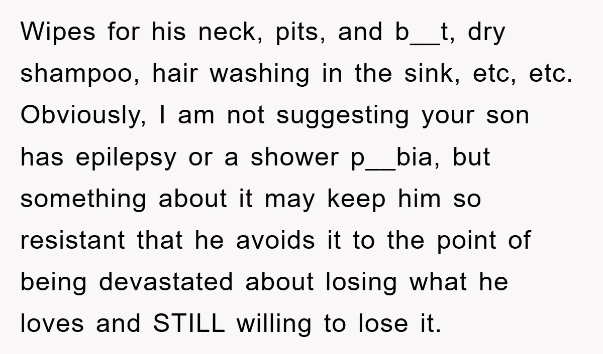 Wipes for his neck, pits, and b__t, dry shampoo, hair washing in the sink, etc, etc. Obviously, I am not suggesting your son has epilepsy or a shower p__bia, but...