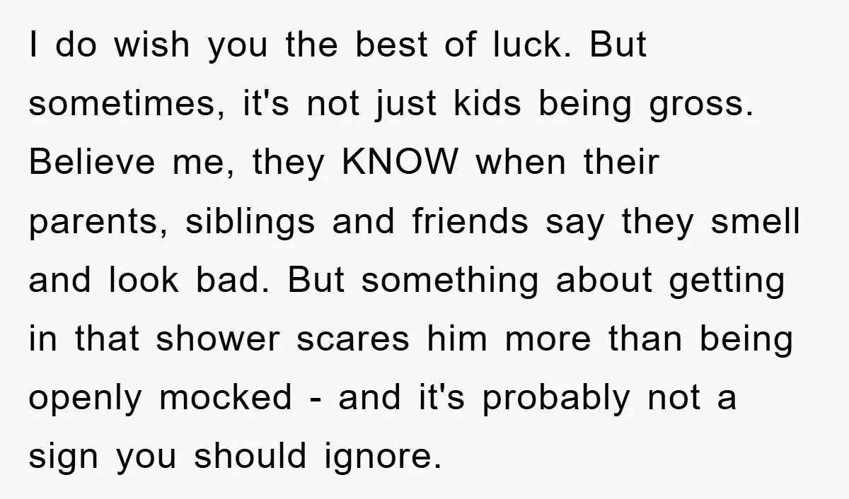 I do wish you the best of luck. But sometimes, it's not just kids being gross. Believe me, they KNOW when their parents, siblings and friends say they smell and...