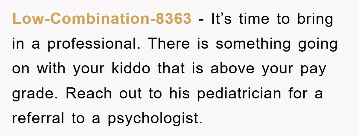 Low-Combination-8363 - It’s time to bring in a professional. There is something going on with your kiddo that is above your pay grade. Reach out to his pediatrician for a...