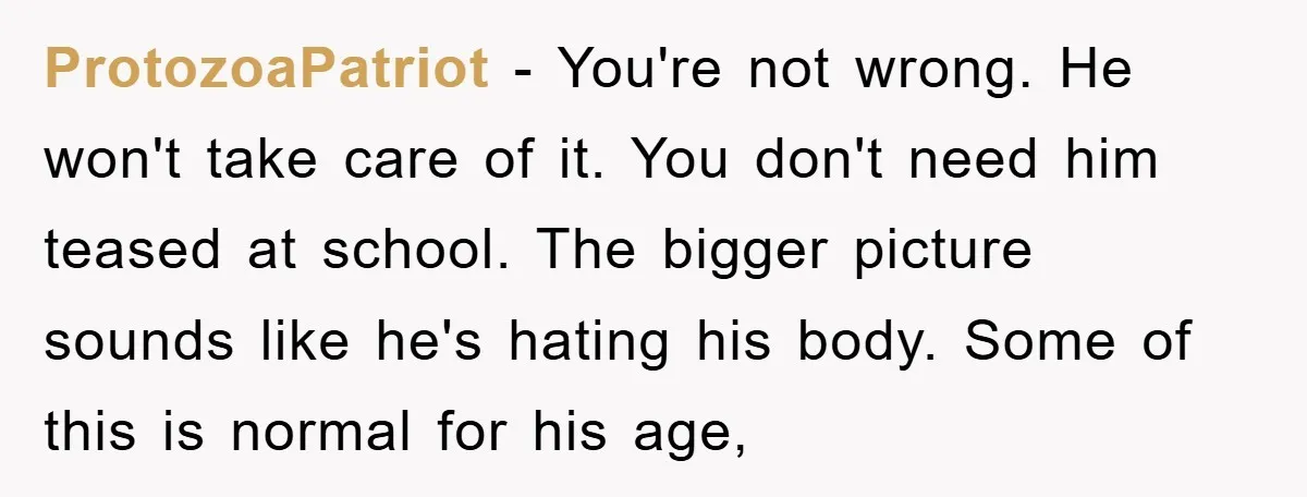 ProtozoaPatriot - You're not wrong. He won't take care of it. You don't need him teased at school. The bigger picture sounds like he's hating his body. Some of this...