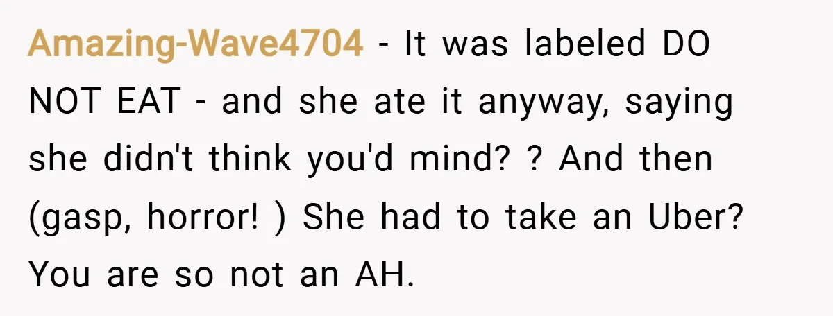 Amazing-Wave4704 − It was labeled DO NOT EAT - and she ate it anyway, saying she didn't think you'd mind? ? And then (gasp, horror! ) She had to take...