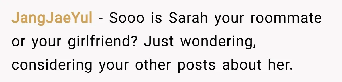 JangJaeYul − Sooo is Sarah your roommate or your girlfriend? Just wondering, considering your other posts about her.
