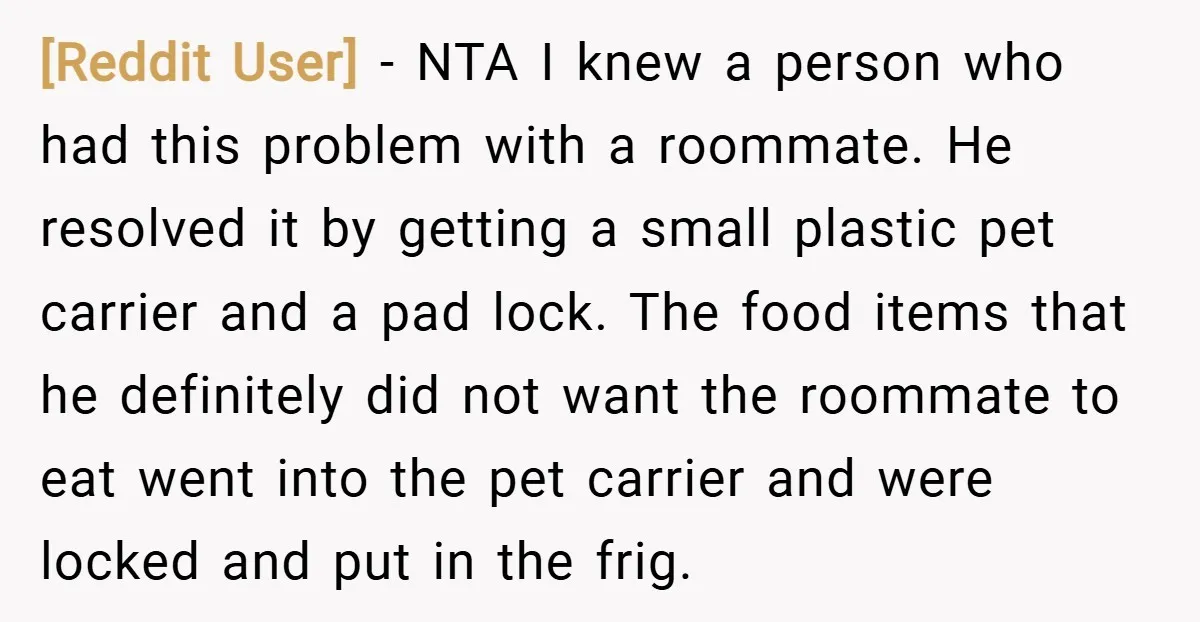 [Reddit User] − NTA I knew a person who had this problem with a roommate. He resolved it by getting a small plastic pet carrier and a pad lock. The...