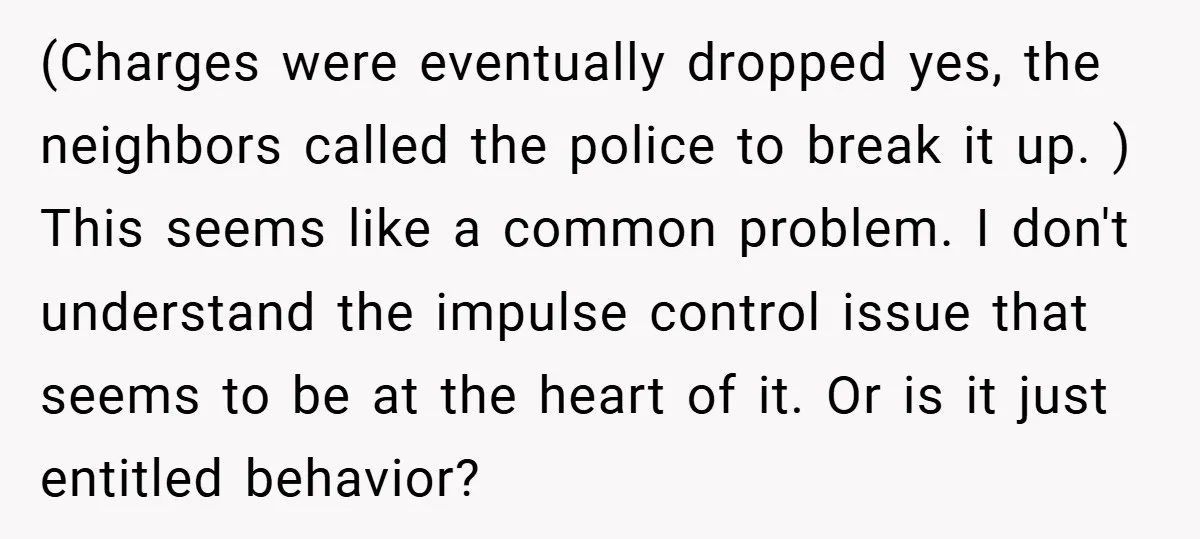 (Charges were eventually dropped yes, the neighbors called the police to break it up. ) This seems like a common problem. I don't understand the impulse control issue that seems...