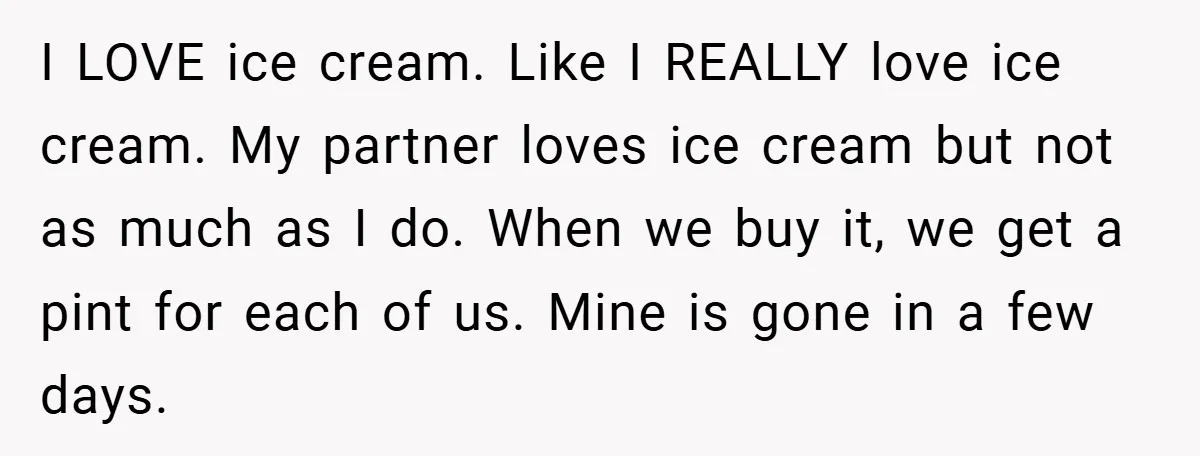 I LOVE ice cream. Like I REALLY love ice cream. My partner loves ice cream but not as much as I do. When we buy it, we get a pint...