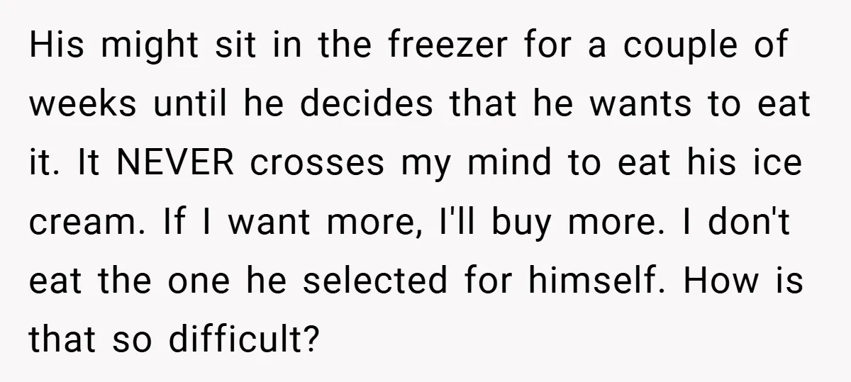 His might sit in the freezer for a couple of weeks until he decides that he wants to eat it. It NEVER crosses my mind to eat his ice cream....