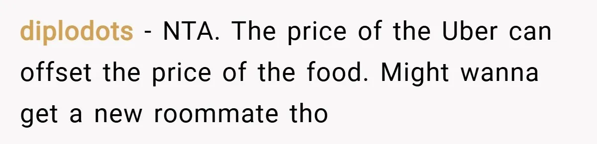 diplodots − NTA. The price of the Uber can offset the price of the food. Might wanna get a new roommate tho