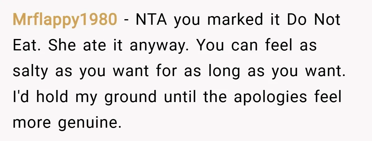 Mrflappy1980 − NTA you marked it Do Not Eat. She ate it anyway. You can feel as salty as you want for as long as you want. I'd hold my...