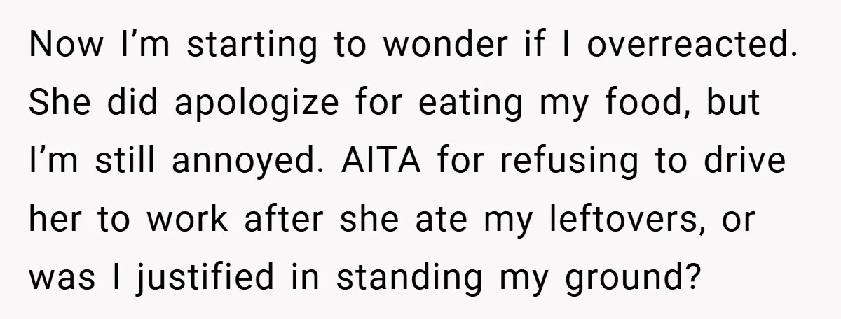 Now I’m starting to wonder if I overreacted. She did apologize for eating my food, but I’m still annoyed. AITA for refusing to drive her to work after she ate...
