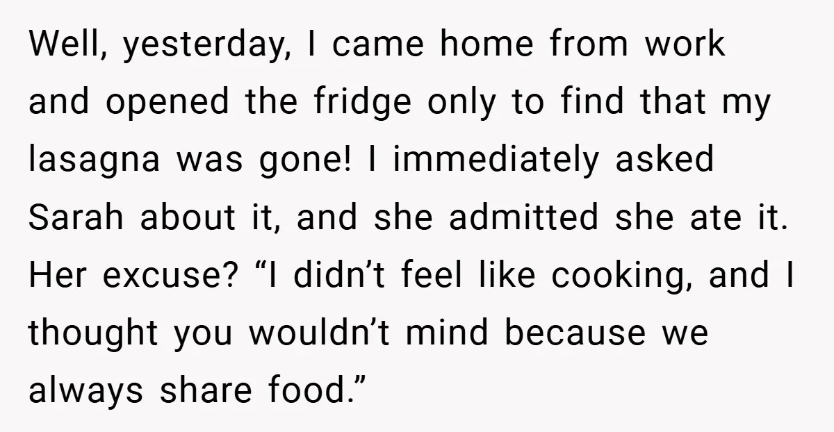 Well, yesterday, I came home from work and opened the fridge only to find that my lasagna was gone! I immediately asked Sarah about it, and she admitted she ate...