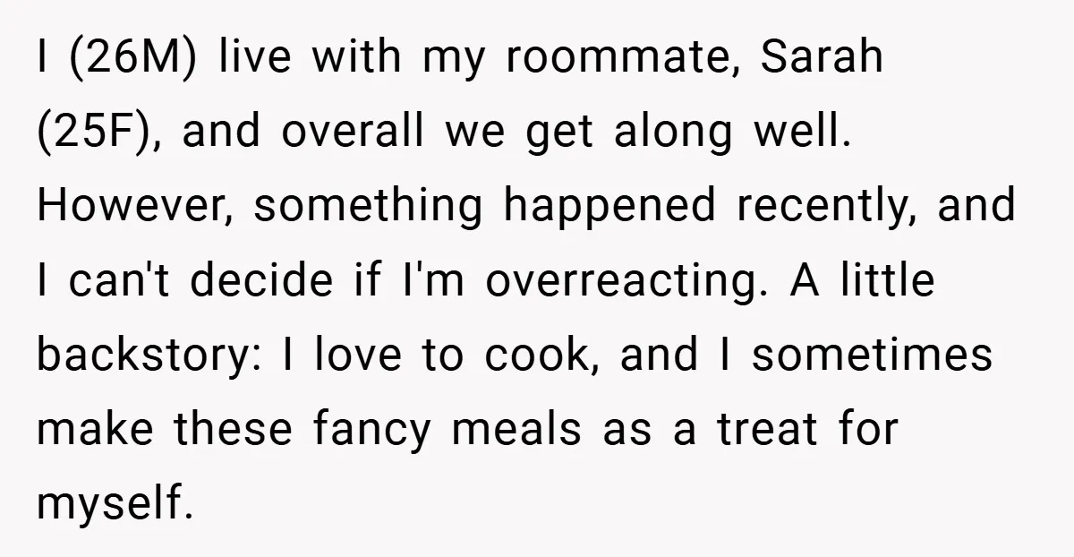 I (26M) live with my roommate, Sarah (25F), and overall we get along well. However, something happened recently, and I can't decide if I'm overreacting. A little backstory: I love...