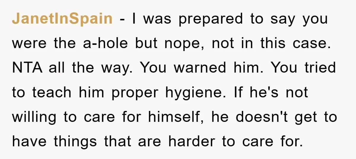 JanetInSpain - I was prepared to say you were the a-hole but nope, not in this case. NTA all the way. You warned him. You tried to teach him proper...