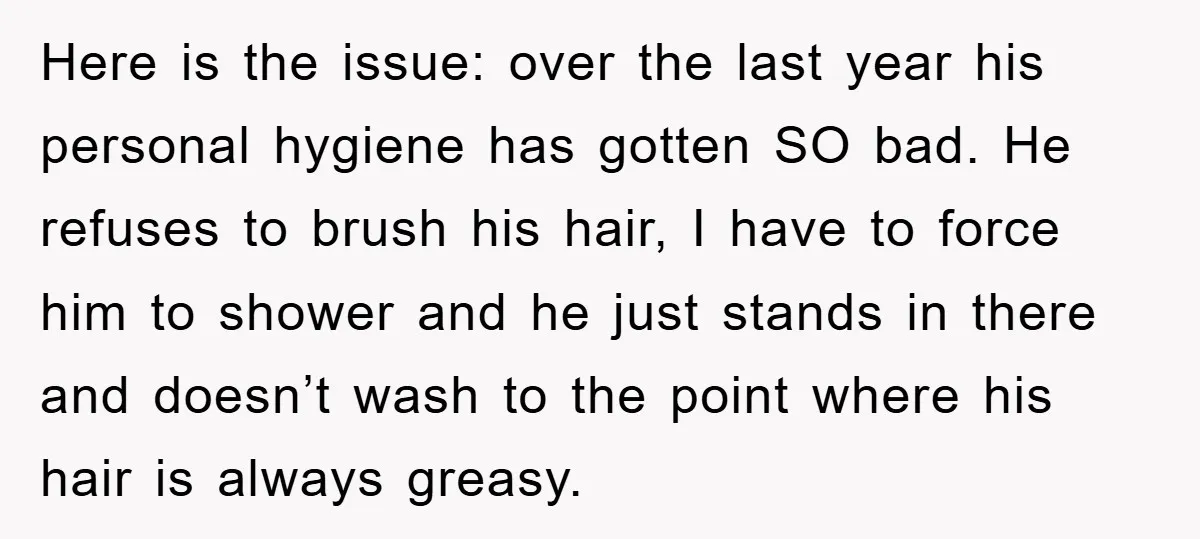 Here is the issue: over the last year his personal hygiene has gotten SO bad. He refuses to brush his hair, I have to force him to shower and he...
