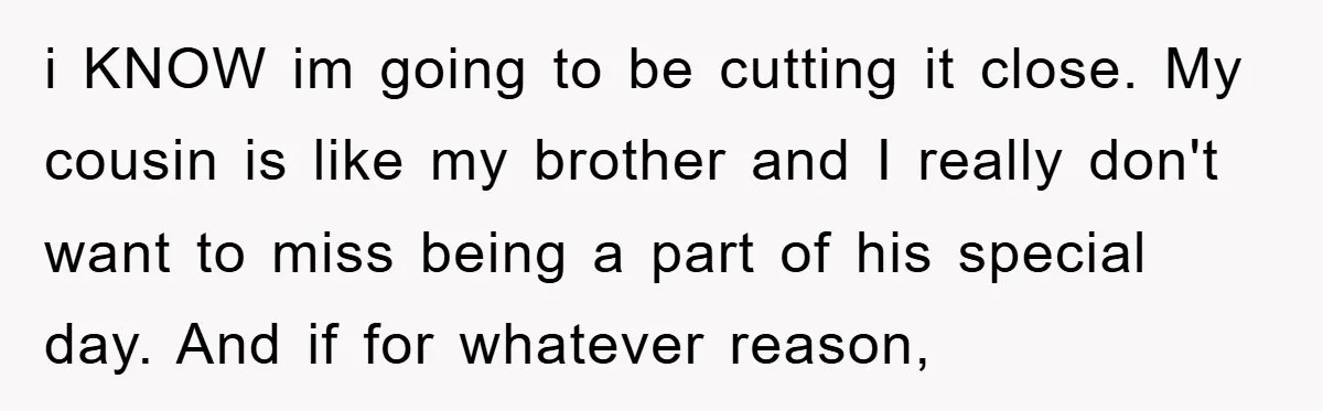 i KNOW im going to be cutting it close. My cousin is like my brother and I really don't want to miss being a part of his special day. And...