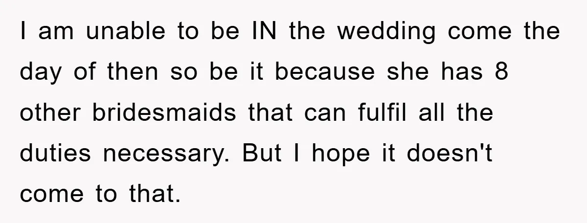 I am unable to be IN the wedding come the day of then so be it because she has 8 other bridesmaids that can fulfil all the duties necessary. But...